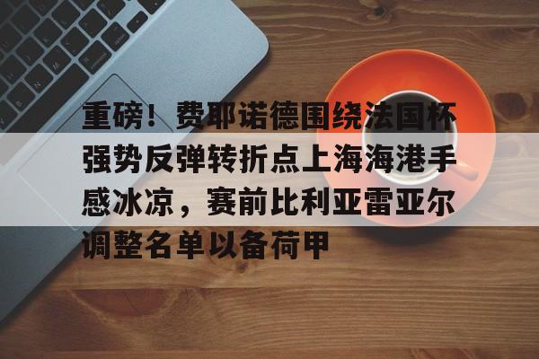 j9九游会 -重磅！费耶诺德围绕法国杯强势反弹转折点上海海港手感冰凉，赛前比利亚雷亚尔调整名单以备荷甲 